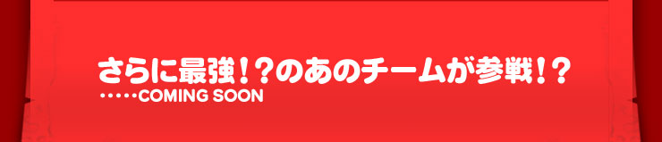 さらに最強！？のあのチームが参戦！？...COMING SOON