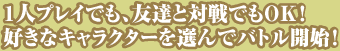 １人プレイでも、友達と対戦でもＯＫ！好きなキャラクターを選んでバトル開始！