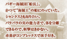 バギ－海賊団「船長」。かつて“海賊王”の船にのっていた。シャンクスとも知り合い。バラバラの実の能力者で、体を分離できるので、斬撃はきかない。赤鼻がコンプレックスで派手好き。