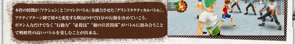 本作の特徴が「アクション」と「コマンドバトル」を融合させた「グランドタクティカルバトル」。アクティブターン制で刻々と変化する戦況の中で自分の行動を決めていこう。ボタン入力だけでなく“行動力”“必殺技”“敵の位置関係”がバトルに絡み合うことで戦略性の高いバトルを楽しむことが出来る。