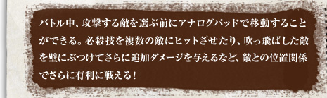 バトル中、攻撃する敵を選ぶ前にアナログパッドで移動することができる。必殺技を複数の敵にヒットさせたり、吹っ飛ばした敵を壁にぶつけてさらに追加ダメージを与えるなど、敵との位置関係でさらに有利に戦える！