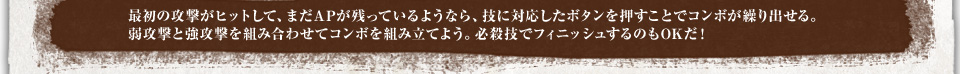 最初の攻撃がヒットして、まだAPが残っているようなら、技に対応したボタンを押すことでコンボが繰り出せる。弱攻撃と強攻撃を組み合わせてコンボを組み立てよう。必殺技でフィニッシュするのもOKだ！