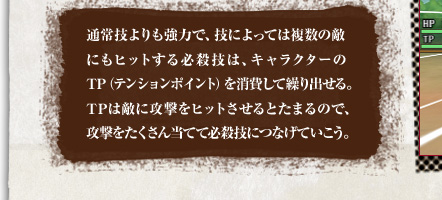 通常技よりも強力で、技によっては複数の敵にもヒットする必殺技は、キャラクターのTP（テンションポイント）を消費して繰り出せる。TPは敵に攻撃をヒットさせるとたまるので、攻撃をたくさん当てて必殺技につなげていこう。