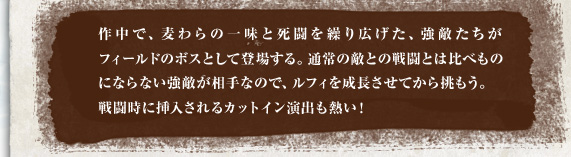 作中で、麦わらの一味と死闘を繰り広げた、強敵たちがフィールドのボスとして登場する。通常の敵との戦闘とは比べものにならない強敵が相手なので、ルフィを成長させてから挑もう。戦闘時に挿入されるカットイン演出も熱い！