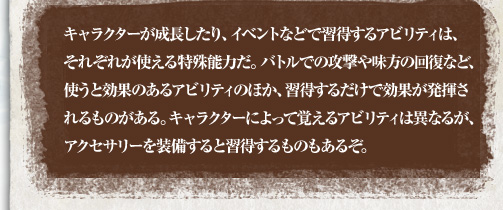 キャラクターが成長したり、イベントなどで習得するアビリティは、それぞれが使える特殊能力だ。バトルでの攻撃や味方の回復など、使うと効果のあるアビリティのほか、習得するだけで効果が発揮されるものがある。キャラクターによって覚えるアビリティは異なるが、アクセサリーを装備すると習得するものもあるぞ。