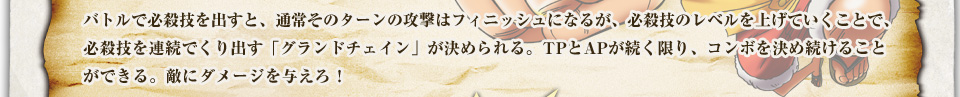 バトルで必殺技を出すと、通常そのターンの攻撃はフィニッシュになるが、必殺技のレベルを上げていくことで、必殺技を連続でくり出す「グランドチェイン」が決められる。TPとAPが続く限り、コンボを決め続けることができる。