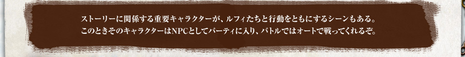 ストーリーに関係する重要キャラクターが、ルフィたちと行動をともにするシーンもある。このときそのキャラクターはNPCとしてパーティに入り、バトルではオートで戦ってくれるぞ。