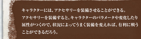 キャラクターには、アクセサリーを装備させることができる。アクセサリーを装備すると、キャラクターのパラメータや変化したり属性がつくので、状況によってうまく装備を変えれば、有利に戦うことができるだろう。