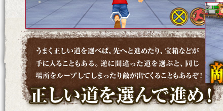 うまく正しい道を選べば、先へと進めたり、宝箱などが手に入ることもある。逆に間違った道を選ぶと、同じ場所をループしてしまったり敵が出てくることもあるぞ！[正しい道を選んで進め！]