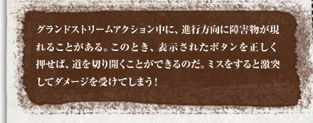 グランドストリームアクション中に、進行方向に障害物が現れることがある。このとき、表示されたボタンを正しく押せば、道を切り開くことができるのだ。ミスをすると激突してダメージを受けてしまう！