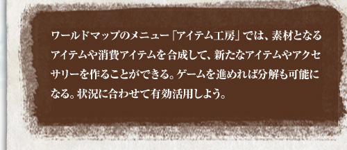 ワールドマップのメニュー「アイテム工房」では、素材となるアイテムや消費アイテムを合成して、新たなアイテムやアクセサリーを作ることができる。ゲームを進めれば分解も可能になる。状況に合わせて有効活用しよう。