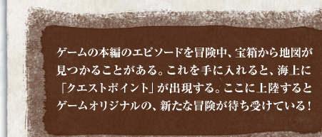 ゲームの本編のエピソードを冒険中、宝箱から地図が見つかることがある。これを手に入れると、海上に「クエストポイント」が出現する。ここに上陸するとゲームオリジナルの、新たな冒険が待ち受けている！