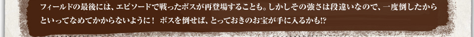 フィールドの最後には、エピソードで戦ったボスが再登場することも。しかしその強さは段違いなので、一度倒したからといってなめてかからないように！ ボスを倒せば、とっておきのお宝が手に入るかも!?