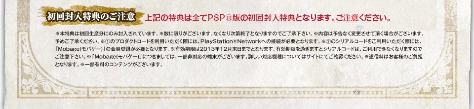 [初回封入特典のご注意]※本特典は初回生産分にのみ封入されています。※数に限りがございます。なくなり次第終了となりますのでご了承下さい。※内容は予告なく変更させて頂く場合がございます。予めご了承ください。※①のプロダクトコードを利用いただく際には、PlayStationRNetwork(R)への接続が必要となります。※②のシリアルコードをご利用いただく際には、「Mobage(モバゲー)」の会員登録が必要となります。※有効期限は2013年12月末日までとなります。有効期限を過ぎますとシリアルコードは、ご利用できなくなりますのでご注意下さい。※「Mobage(モバゲー)」につきましては、一部非対応の端末がございます。詳しい対応機種についてはサイトにてご確認ください。※通信料はお客様のご負担となります。※一部有料のコンテンツがございます。