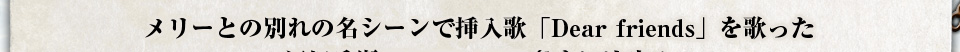 メリーとの別れのシーンで挿入歌「Dear Friends」を歌った江畑兵衛(TRIPLANE)さんに決定！