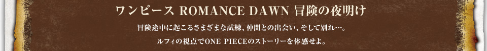 [ワンピース ROMANCE DAWN 冒険の夜明け]冒険中に起こる様々な試練、仲間との出会い、そして別れ…。ルフィの視点でONE PIECEのストーリーを体感せよ。