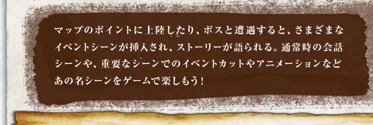マップのポイントに上陸したり、ボスと遭遇すると、さまざまなイベントシーンが挿入され、ストーリーが語られる。通常時の会話シーンや、重要なシーンでのイベントカットやアニメーションなどあの名シーンをゲームで楽しもう！