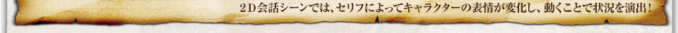 ２Ｄ会話シーンでは、セリフによってキャラクターの表情が変化し、動くことで状況を演出！