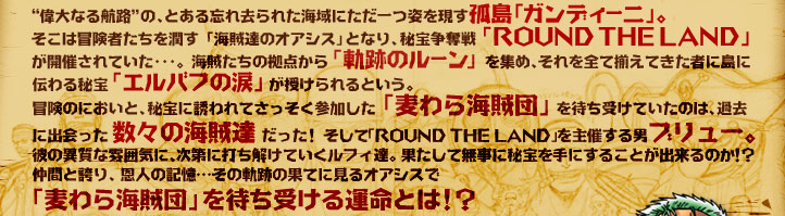 “偉大なる航路”の、とある忘れ去られた海域にただ一つ姿を現す孤島「ガンディーニ」。そこは冒険者たちを潤す「海賊達のオアシス」となり、秘宝争奪戦 ｢ROUND THE LAND」 が開催されていた･･･。海賊たちの拠点から ｢軌跡のルーン」 を集め、それを全て揃えてきた者に島に伝わる秘宝｢エルバフの涙」が授けられるという。冒険のにおいと、秘宝に誘われてさっそく参加した「麦わら海賊団」を待ち受けていたのは、過去に出会った 数々の海賊達 だった！ そして「ROUND THE LAND」を主催する男ブリュー。彼の異質な雰囲気に、次第に打ち解けていくルフィ達。果たして無事に秘宝を手にすることが出来るのか!？仲間と誇り、恩人の記憶…その軌跡の果てに見るオアシスで「麦わら海賊団」を待ち受ける運命とは!？