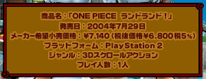 商品名：「ONE PIECE ランドランド」　発売日：2004年7月29日 メーカー希望小売価格：\7,140（税抜価格\6,800税5%）　プラットフォーム：PlayStation2　ジャンル：3Dスクロールアクション　プレイ人数：1人